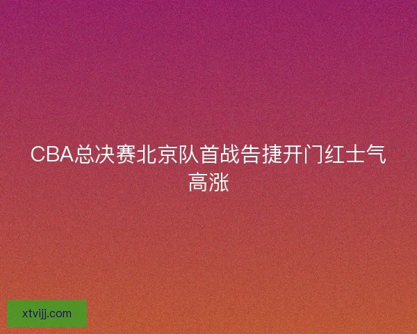CBA总决赛北京队首战告捷开门红士气高涨 CBA总决赛北京队首战告捷开门红士气高涨