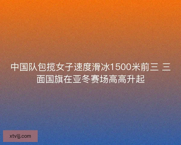 中国队包揽女子速度滑冰1500米前三 三面国旗在亚冬赛场高高升起