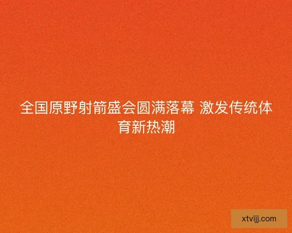 全国原野射箭盛会圆满落幕 激发传统体育新热潮