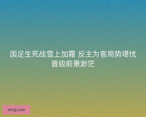 国足生死战雪上加霜 反主为客局势堪忧晋级前景渺茫