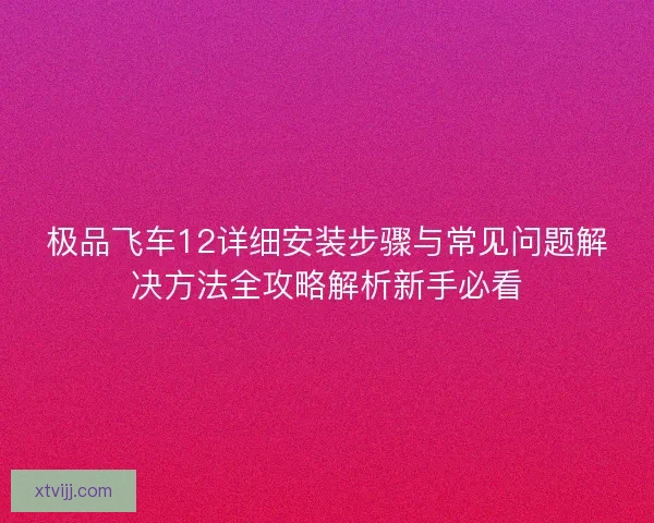 极品飞车12详细安装步骤与常见问题解决方法全攻略解析新手必看 极品飞车12详细安装步骤与常见问题解决方法全攻略解析新手必看