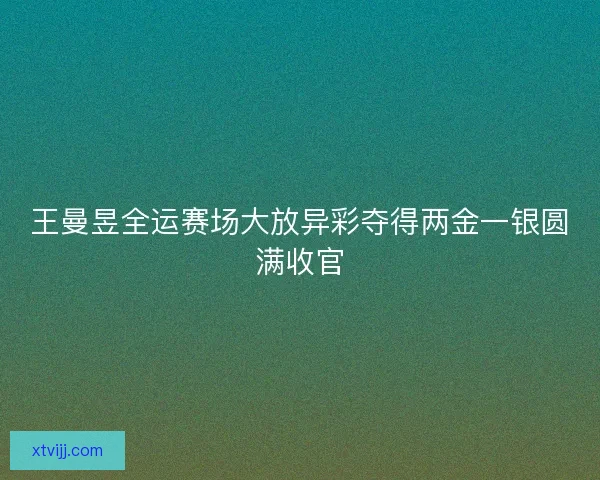 王曼昱全运赛场大放异彩夺得两金一银圆满收官 王曼昱全运赛场大放异彩夺得两金一银圆满收官