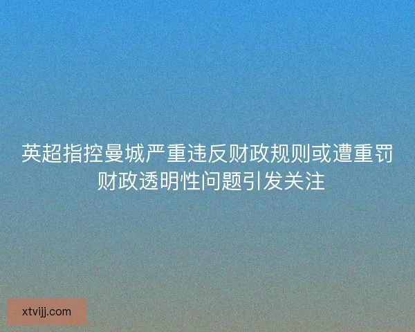 英超指控曼城严重违反财政规则或遭重罚 财政透明性问题引发关注 英超指控曼城严重违反财政规则或遭重罚 财政透明性问题引发关注