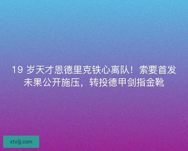 19 岁天才恩德里克铁心离队！索要首发未果公开施压，转投德甲剑指金靴