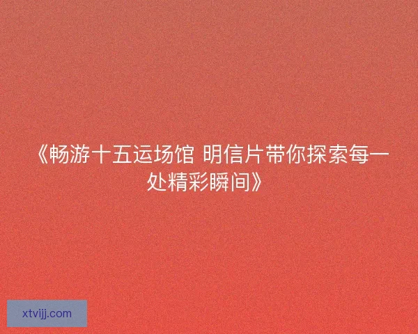 《畅游十五运场馆 明信片带你探索每一处精彩瞬间》 《畅游十五运场馆 明信片带你探索每一处精彩瞬间》