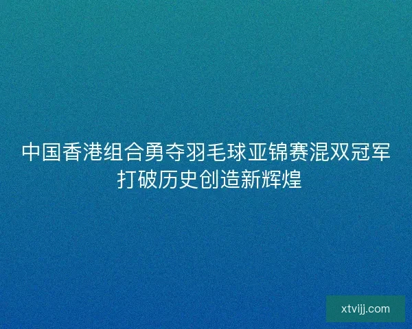 中国香港组合勇夺羽毛球亚锦赛混双冠军 打破历史创造新辉煌