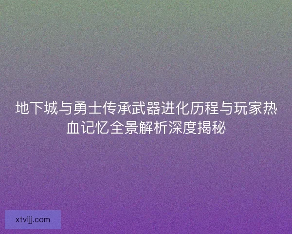 地下城与勇士传承武器进化历程与玩家热血记忆全景解析深度揭秘