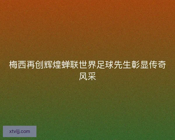 梅西再创辉煌蝉联世界足球先生彰显传奇风采