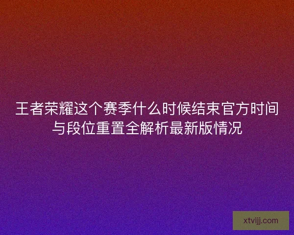 王者荣耀这个赛季什么时候结束官方时间与段位重置全解析最新版情况
