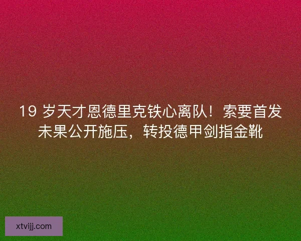 19 岁天才恩德里克铁心离队！索要首发未果公开施压，转投德甲剑指金靴