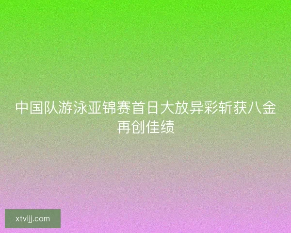 中国队游泳亚锦赛首日大放异彩斩获八金再创佳绩