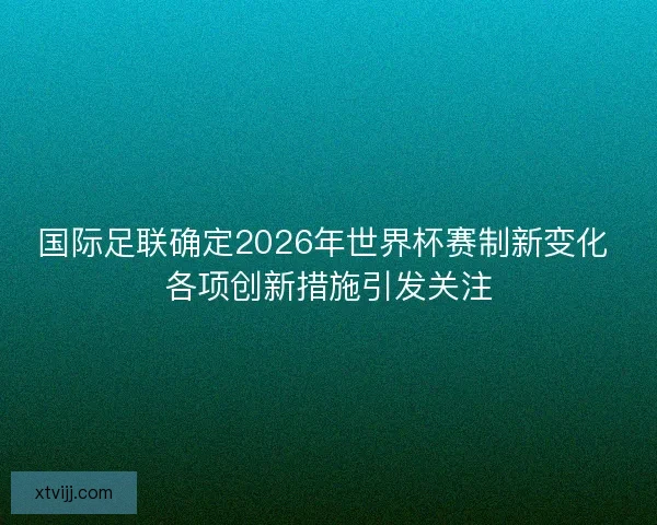 国际足联确定2026年世界杯赛制新变化 各项创新措施引发关注