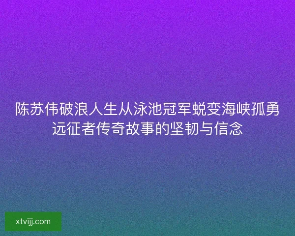 陈苏伟破浪人生从泳池冠军蜕变海峡孤勇远征者传奇故事的坚韧与信念