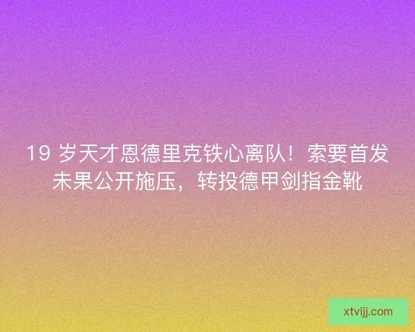 19 岁天才恩德里克铁心离队！索要首发未果公开施压，转投德甲剑指金靴