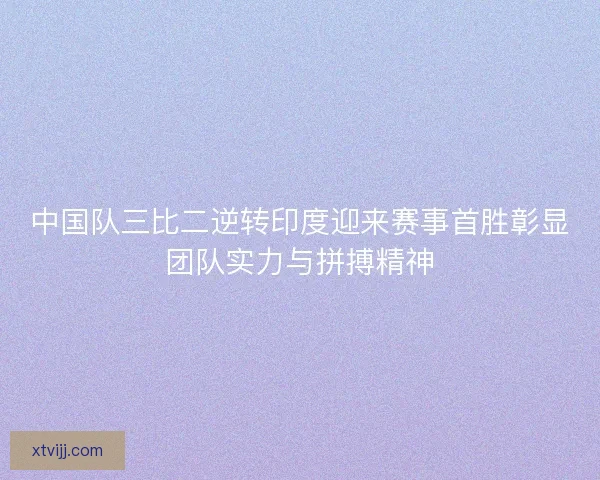 中国队三比二逆转印度迎来赛事首胜彰显团队实力与拼搏精神