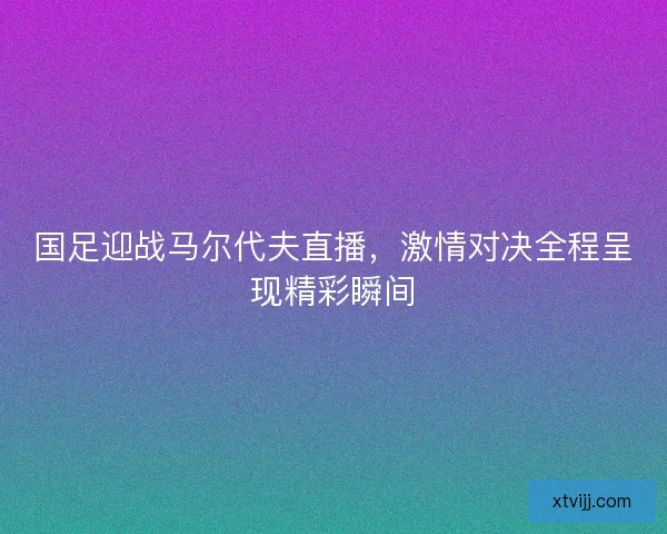 国足迎战马尔代夫直播，激情对决全程呈现精彩瞬间