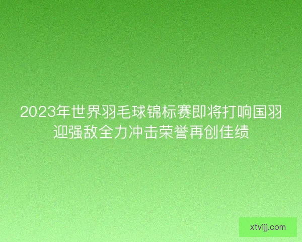 2023年世界羽毛球锦标赛即将打响国羽迎强敌全力冲击荣誉再创佳绩