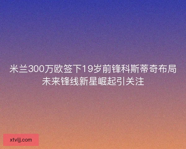 米兰300万欧签下19岁前锋科斯蒂奇布局未来锋线新星崛起引关注 米兰300万欧签下19岁前锋科斯蒂奇布局未来锋线新星崛起引关注