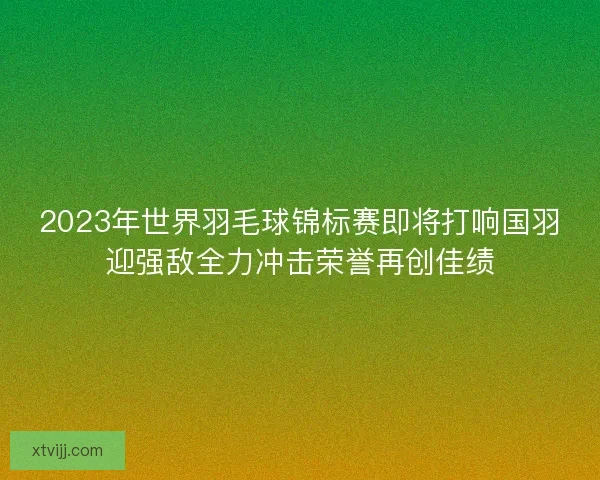 2023年世界羽毛球锦标赛即将打响国羽迎强敌全力冲击荣誉再创佳绩 2023年世界羽毛球锦标赛即将打响国羽迎强敌全力冲击荣誉再创佳绩