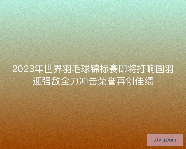 2023年世界羽毛球锦标赛即将打响国羽迎强敌全力冲击荣誉再创佳绩