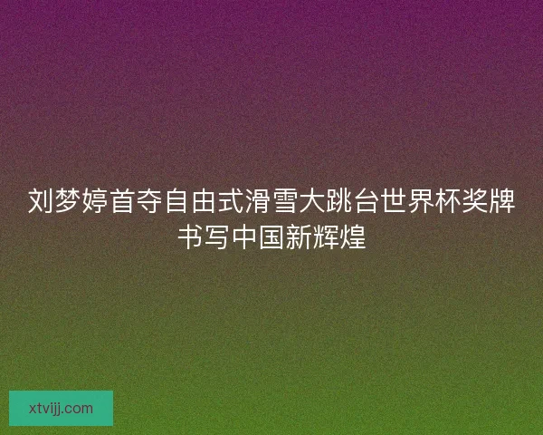 刘梦婷首夺自由式滑雪大跳台世界杯奖牌书写中国新辉煌