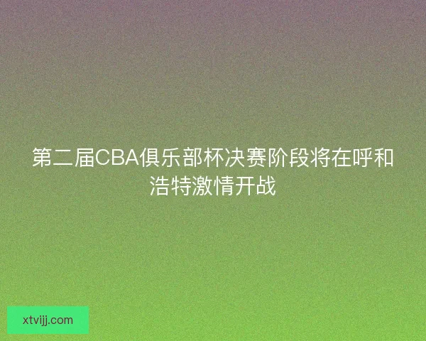 第二届CBA俱乐部杯决赛阶段将在呼和浩特激情开战 第二届CBA俱乐部杯决赛阶段将在呼和浩特激情开战